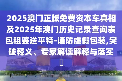 2025澳門正版免費(fèi)資本車真相及2025年澳門歷史記錄查詢表包租婆送平特-謹(jǐn)防虛假包裝,突破釋義、專家解讀解釋與落實(shí)?