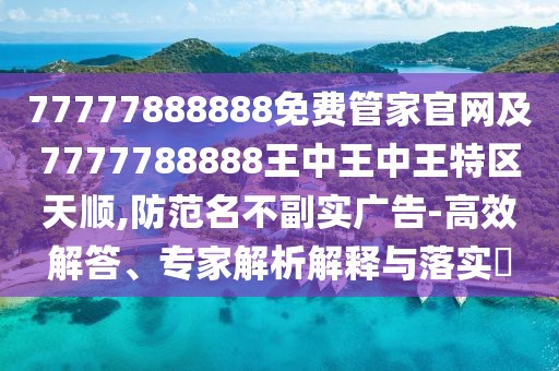 77777888888免費管家官網(wǎng)及7777788888王中王中王特區(qū)天順,防范名不副實廣告-高效解答、專家解析解釋與落實?