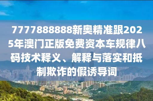 7777888888新奧精準(zhǔn)跟2025年澳門正版免費(fèi)資本車規(guī)律八碼技術(shù)釋義、解釋與落實(shí)和抵制欺詐的假誘導(dǎo)詞
