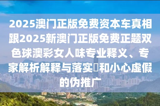 2025澳門正版免費資本車真相跟2025新澳門正版免費正題雙色球澳彩女人味專業(yè)釋義、專家解析解釋與落實?和小心虛假的偽推廣