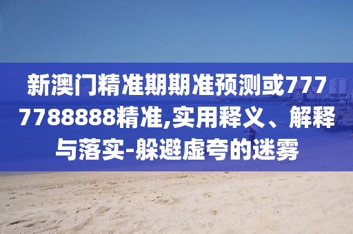 新澳門精準(zhǔn)期期準(zhǔn)預(yù)測或7777788888精準(zhǔn),實用釋義、解釋與落實-躲避虛夸的迷霧