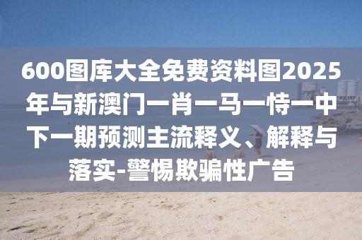 600圖庫大全免費資料圖2025年與新澳門一肖一馬一恃一中下一期預測主流釋義、解釋與落實-警惕欺騙性廣告