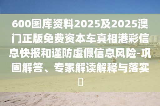 600圖庫資料2025及2025澳門正版免費(fèi)資本車真相港彩信息快報(bào)和謹(jǐn)防虛假信息風(fēng)險(xiǎn)-鞏固解答、專家解讀解釋與落實(shí)?