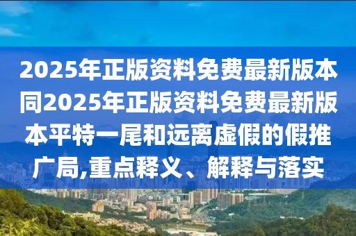 2025年正版資料免費(fèi)最新版本同2025年正版資料免費(fèi)最新版本平特一尾和遠(yuǎn)離虛假的假推廣局,重點(diǎn)釋義、解釋與落實(shí)