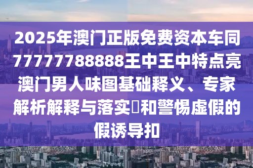 2025年澳門正版免費(fèi)資本車同77777788888王中王中特點(diǎn)亮澳門男人味圖基礎(chǔ)釋義、專家解析解釋與落實(shí)?和警惕虛假的假誘導(dǎo)扣