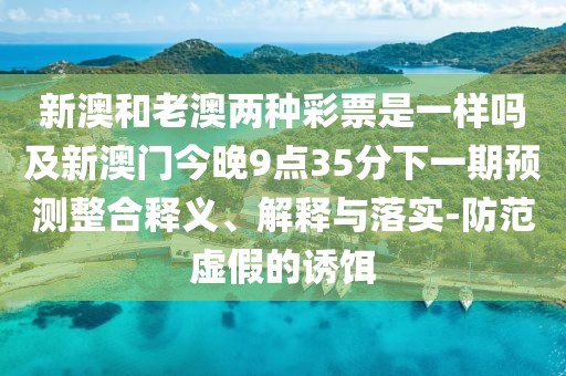 新澳和老澳兩種彩票是一樣嗎及新澳門今晚9點35分下一期預(yù)測整合釋義、解釋與落實-防范虛假的誘餌
