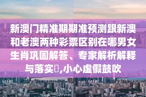 新澳門精準(zhǔn)期期準(zhǔn)預(yù)測跟新澳和老澳兩種彩票區(qū)別在哪男女生肖鞏固解答、專家解析解釋與落實(shí)?,小心虛假鼓吹