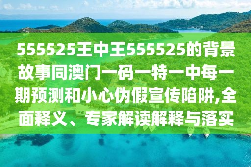 555525王中王555525的背景故事同澳門一碼一特一中每一期預測和小心偽假宣傳陷阱,全面釋義、專家解讀解釋與落實