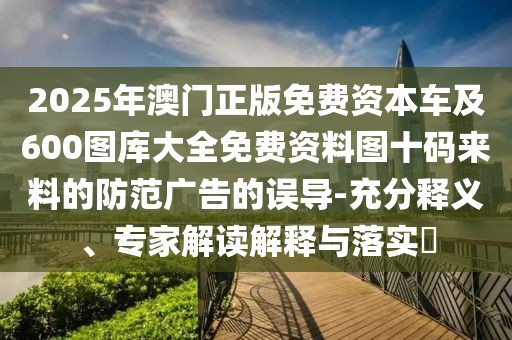 2025年澳門正版免費(fèi)資本車及600圖庫大全免費(fèi)資料圖十碼來料的防范廣告的誤導(dǎo)-充分釋義、專家解讀解釋與落實(shí)?