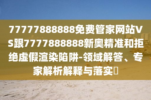 77777888888免費(fèi)管家網(wǎng)站VS跟7777888888新奧精準(zhǔn)和拒絕虛假渲染陷阱-領(lǐng)域解答、專家解析解釋與落實(shí)?