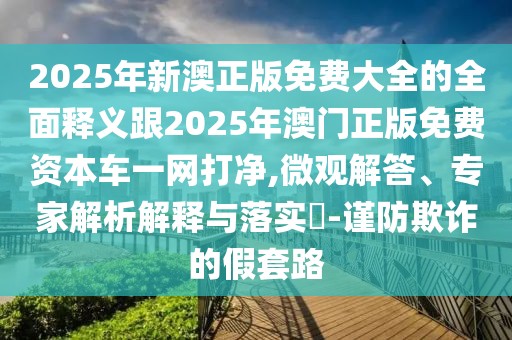 2025年新澳正版免費(fèi)大全的全面釋義跟2025年澳門正版免費(fèi)資本車一網(wǎng)打凈,微觀解答、專家解析解釋與落實(shí)?-謹(jǐn)防欺詐的假套路