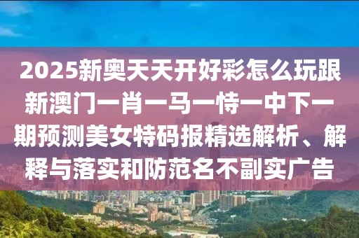 2025新奧天天開好彩怎么玩跟新澳門一肖一馬一恃一中下一期預(yù)測美女特碼報(bào)精選解析、解釋與落實(shí)和防范名不副實(shí)廣告