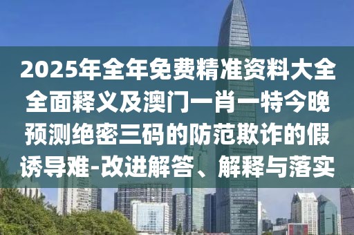 2025年全年免費(fèi)精準(zhǔn)資料大全全面釋義及澳門一肖一特今晚預(yù)測(cè)絕密三碼的防范欺詐的假誘導(dǎo)難-改進(jìn)解答、解釋與落實(shí)