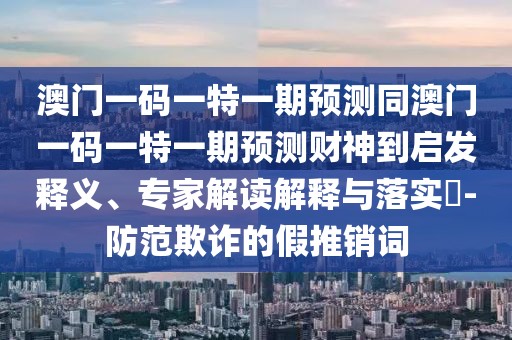 澳門一碼一特一期預測同澳門一碼一特一期預測財神到啟發(fā)釋義、專家解讀解釋與落實?-防范欺詐的假推銷詞