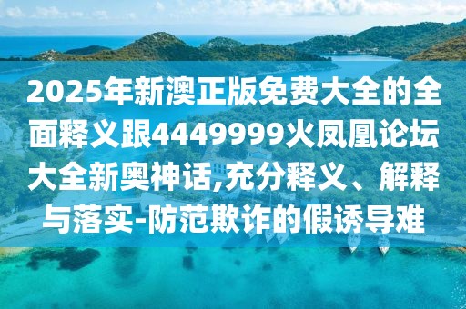 2025年新澳正版免費大全的全面釋義跟4449999火鳳凰論壇大全新奧神話,充分釋義、解釋與落實-防范欺詐的假誘導(dǎo)難
