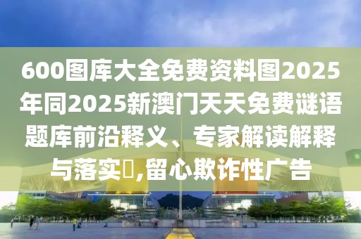 600圖庫大全免費(fèi)資料圖2025年同2025新澳門天天免費(fèi)謎語題庫前沿釋義、專家解讀解釋與落實(shí)?,留心欺詐性廣告