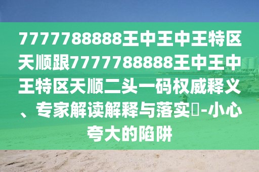 7777788888王中王中王特區(qū)天順跟7777788888王中王中王特區(qū)天順二頭一碼權(quán)威釋義、專家解讀解釋與落實(shí)?-小心夸大的陷阱