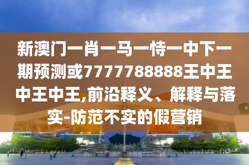 新澳門一肖一馬一恃一中下一期預(yù)測(cè)或7777788888王中王中王中王,前沿釋義、解釋與落實(shí)-防范不實(shí)的假營銷