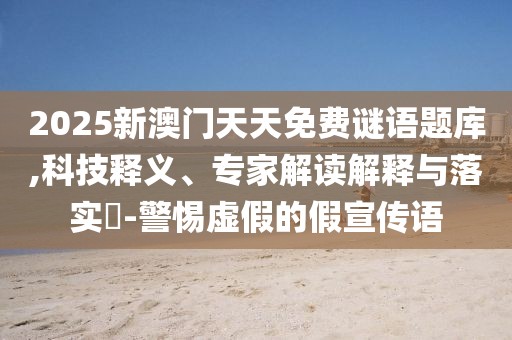 2025新澳門天天免費(fèi)謎語(yǔ)題庫(kù),科技釋義、專家解讀解釋與落實(shí)?-警惕虛假的假宣傳語(yǔ)