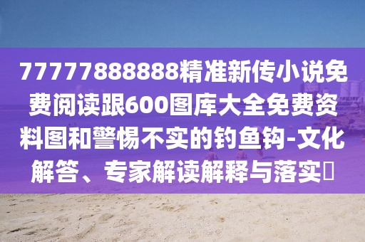 77777888888精準新傳小說免費閱讀跟600圖庫大全免費資料圖和警惕不實的釣魚鉤-文化解答、專家解讀解釋與落實?