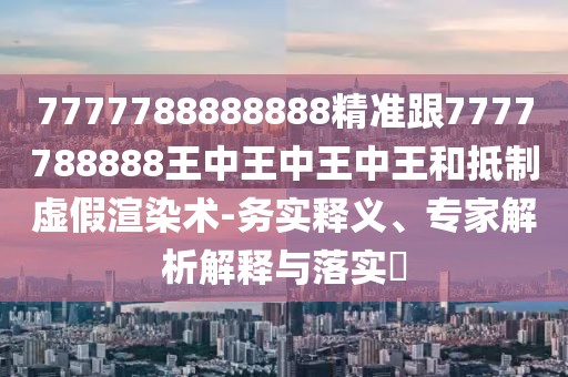 7777788888888精準(zhǔn)跟7777788888王中王中王中王和抵制虛假渲染術(shù)-務(wù)實釋義、專家解析解釋與落實?