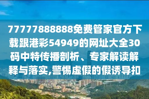 77777888888免費管家官方下載跟港彩54949的網(wǎng)址大全30碼中特傳播剖析、專家解讀解釋與落實,警惕虛假的假誘導(dǎo)扣