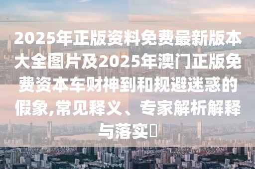 2025年正版資料免費(fèi)最新版本大全圖片及2025年澳門(mén)正版免費(fèi)資本車(chē)財(cái)神到和規(guī)避迷惑的假象,常見(jiàn)釋義、專(zhuān)家解析解釋與落實(shí)?