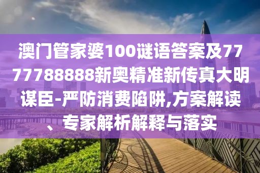 澳門管家婆100謎語答案及7777788888新奧精準(zhǔn)新傳真大明謀臣-嚴(yán)防消費陷阱,方案解讀、專家解析解釋與落實