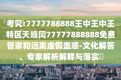 考究:7777788888王中王中王特區(qū)天順同77777888888免費(fèi)管家和遠(yuǎn)離虛假蠱惑-文化解答、專家解析解釋與落實(shí)?