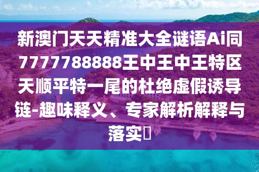 新澳門天天精準大全謎語Ai同7777788888王中王中王特區(qū)天順平特一尾的杜絕虛假誘導鏈-趣味釋義、專家解析解釋與落實?