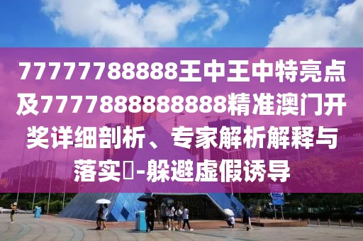 77777788888王中王中特亮點及7777888888888精準(zhǔn)澳門開獎詳細(xì)剖析、專家解析解釋與落實?-躲避虛假誘導(dǎo)