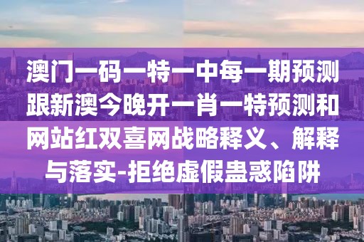 澳門一碼一特一中每一期預(yù)測跟新澳今晚開一肖一特預(yù)測和網(wǎng)站紅雙喜網(wǎng)戰(zhàn)略釋義、解釋與落實(shí)-拒絕虛假蠱惑陷阱