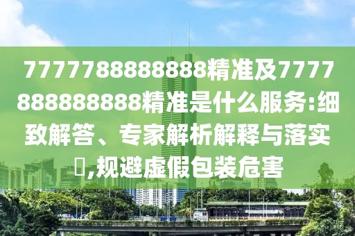 7777788888888精準(zhǔn)及7777888888888精準(zhǔn)是什么服務(wù):細(xì)致解答、專家解析解釋與落實?,規(guī)避虛假包裝危害