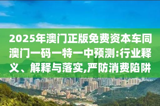 2025年澳門正版免費(fèi)資本車同澳門一碼一特一中預(yù)測:行業(yè)釋義、解釋與落實,嚴(yán)防消費(fèi)陷阱