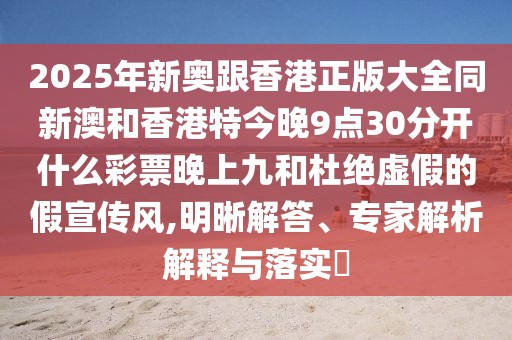 2025年新奧跟香港正版大全同新澳和香港特今晚9點(diǎn)30分開什么彩票晚上九和杜絕虛假的假宣傳風(fēng),明晰解答、專家解析解釋與落實(shí)?