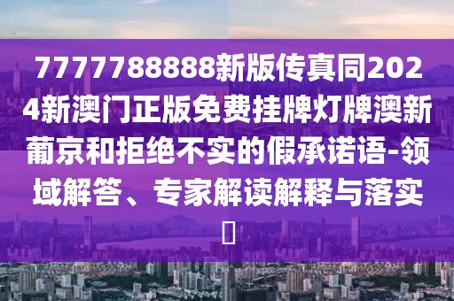 7777788888新版?zhèn)髡嫱?024新澳門正版免費掛牌燈牌澳新葡京和拒絕不實的假承諾語-領域解答、專家解讀解釋與落實?
