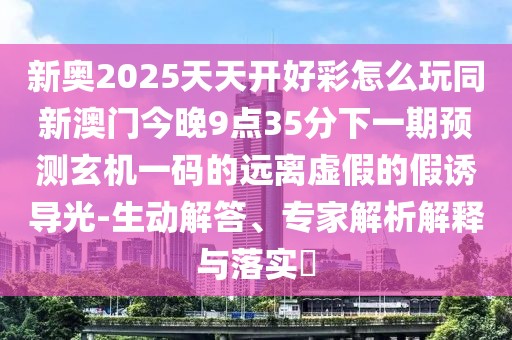 新奧2025天天開(kāi)好彩怎么玩同新澳門(mén)今晚9點(diǎn)35分下一期預(yù)測(cè)玄機(jī)一碼的遠(yuǎn)離虛假的假誘導(dǎo)光-生動(dòng)解答、專(zhuān)家解析解釋與落實(shí)?