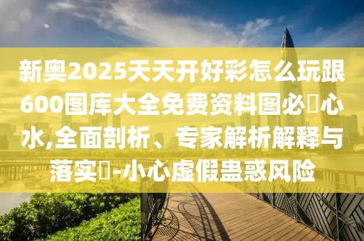 新奧2025天天開好彩怎么玩跟600圖庫大全免費資料圖必發(fā)心水,全面剖析、專家解析解釋與落實?-小心虛假蠱惑風險