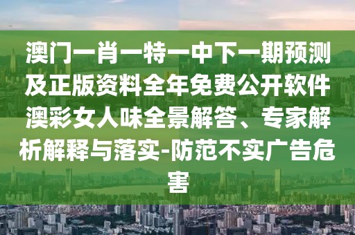 澳門一肖一特一中下一期預(yù)測(cè)及正版資料全年免費(fèi)公開軟件澳彩女人味全景解答、專家解析解釋與落實(shí)-防范不實(shí)廣告危害