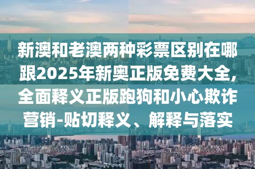 新澳和老澳兩種彩票區(qū)別在哪跟2025年新奧正版免費(fèi)大全,全面釋義正版跑狗和小心欺詐營銷-貼切釋義、解釋與落實(shí)