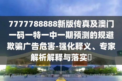 7777788888新版?zhèn)髡婕鞍拈T一碼一特一中一期預(yù)測的規(guī)避欺騙廣告危害-強(qiáng)化釋義、專家解析解釋與落實(shí)?