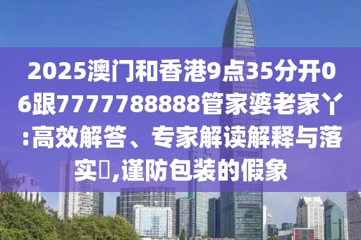2025澳門和香港9點35分開06跟7777788888管家婆老家丫:高效解答、專家解讀解釋與落實?,謹防包裝的假象