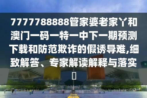 7777788888管家婆老家丫和澳門一碼一特一中下一期預(yù)測(cè)下載和防范欺詐的假誘導(dǎo)難,細(xì)致解答、專家解讀解釋與落實(shí)?