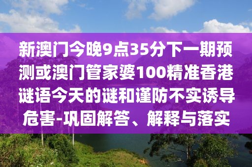 新澳門今晚9點(diǎn)35分下一期預(yù)測或澳門管家婆100精準(zhǔn)香港謎語今天的謎和謹(jǐn)防不實(shí)誘導(dǎo)危害-鞏固解答、解釋與落實(shí)