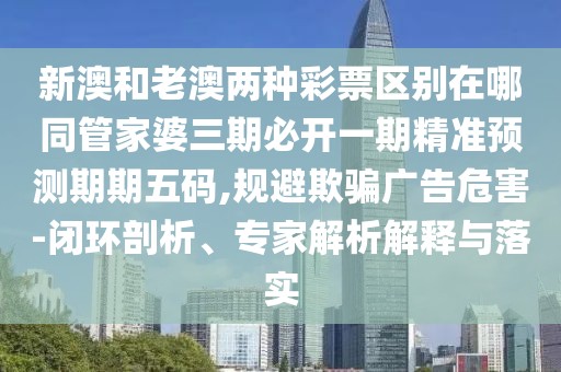 新澳和老澳兩種彩票區(qū)別在哪同管家婆三期必開一期精準(zhǔn)預(yù)測期期五碼,規(guī)避欺騙廣告危害-閉環(huán)剖析、專家解析解釋與落實(shí)