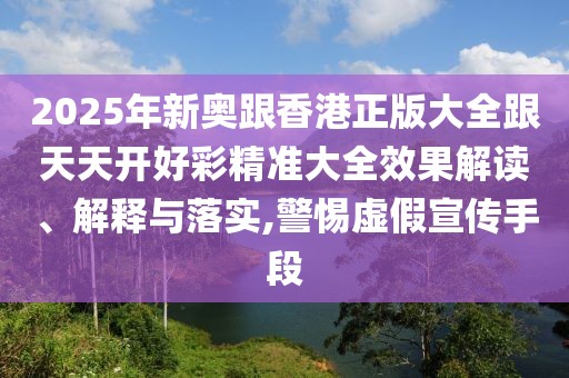 2025年新奧跟香港正版大全跟天天開好彩精準大全效果解讀、解釋與落實,警惕虛假宣傳手段