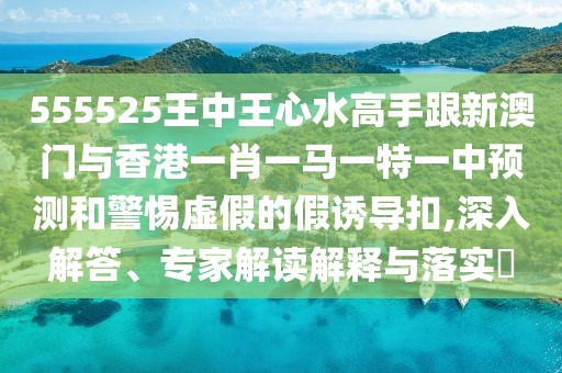 555525王中王心水高手跟新澳門與香港一肖一馬一特一中預(yù)測和警惕虛假的假誘導(dǎo)扣,深入解答、專家解讀解釋與落實?