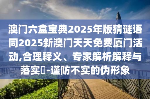澳門(mén)六盒寶典2025年版猜謎語(yǔ)同2025新澳門(mén)天天免費(fèi)廈門(mén)活動(dòng),合理釋義、專(zhuān)家解析解釋與落實(shí)?-謹(jǐn)防不實(shí)的偽形象