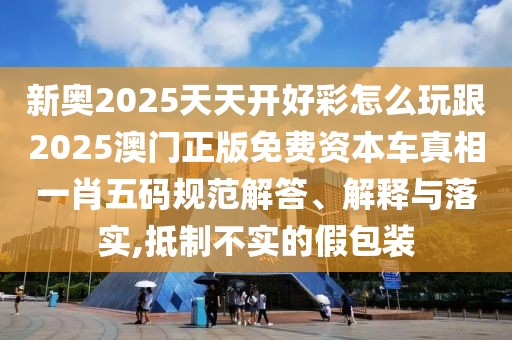新奧2025天天開好彩怎么玩跟2025澳門正版免費(fèi)資本車真相一肖五碼規(guī)范解答、解釋與落實(shí),抵制不實(shí)的假包裝