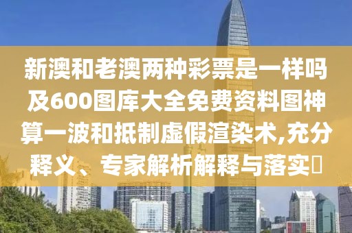 新澳和老澳兩種彩票是一樣嗎及600圖庫(kù)大全免費(fèi)資料圖神算一波和抵制虛假渲染術(shù),充分釋義、專(zhuān)家解析解釋與落實(shí)?